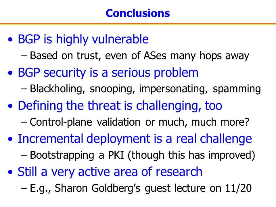 Conclusions BGP is highly vulnerable –Based on trust, even of ASes many hops away BGP security is a serious problem –Blackholing, snooping, impersonating, spamming Defining the threat is challenging, too –Control-plane validation or much, much more.