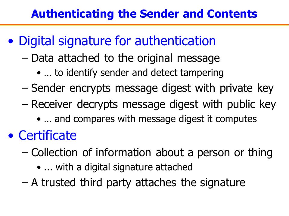 Authenticating the Sender and Contents Digital signature for authentication –Data attached to the original message … to identify sender and detect tampering –Sender encrypts message digest with private key –Receiver decrypts message digest with public key … and compares with message digest it computes Certificate –Collection of information about a person or thing...