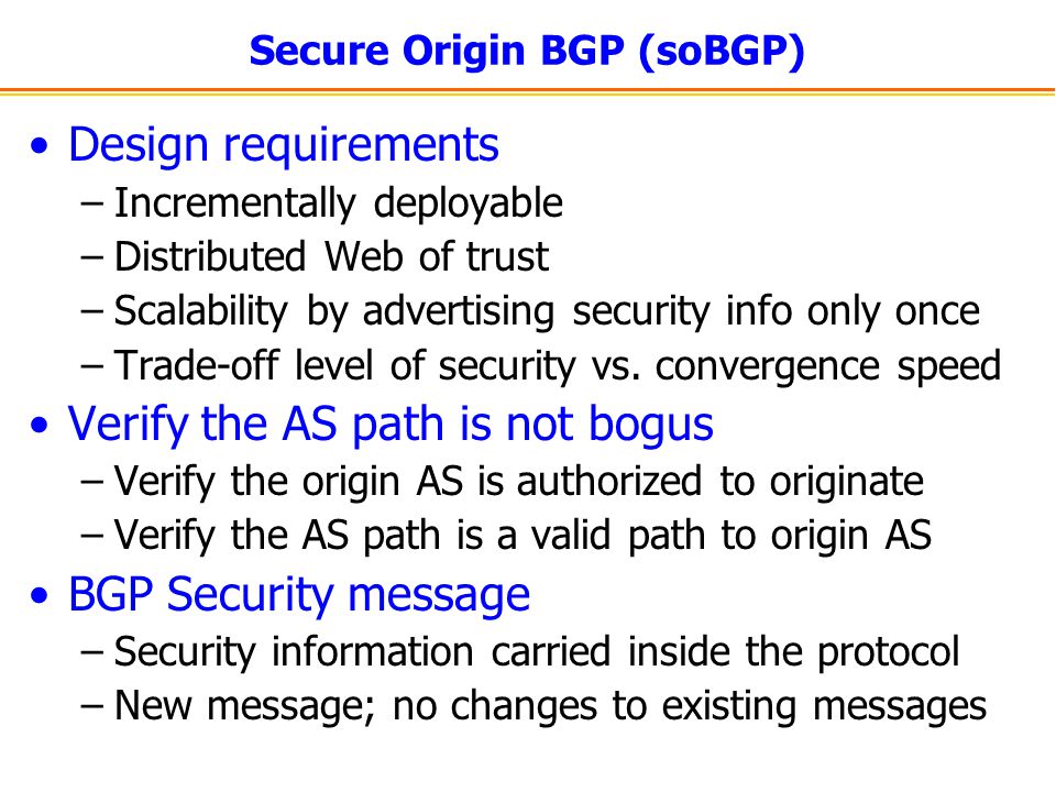 Secure Origin BGP (soBGP) Design requirements –Incrementally deployable –Distributed Web of trust –Scalability by advertising security info only once –Trade-off level of security vs.