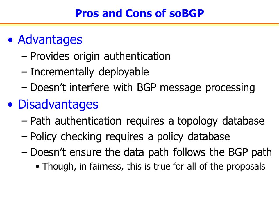 Pros and Cons of soBGP Advantages –Provides origin authentication –Incrementally deployable –Doesn’t interfere with BGP message processing Disadvantages –Path authentication requires a topology database –Policy checking requires a policy database –Doesn’t ensure the data path follows the BGP path Though, in fairness, this is true for all of the proposals