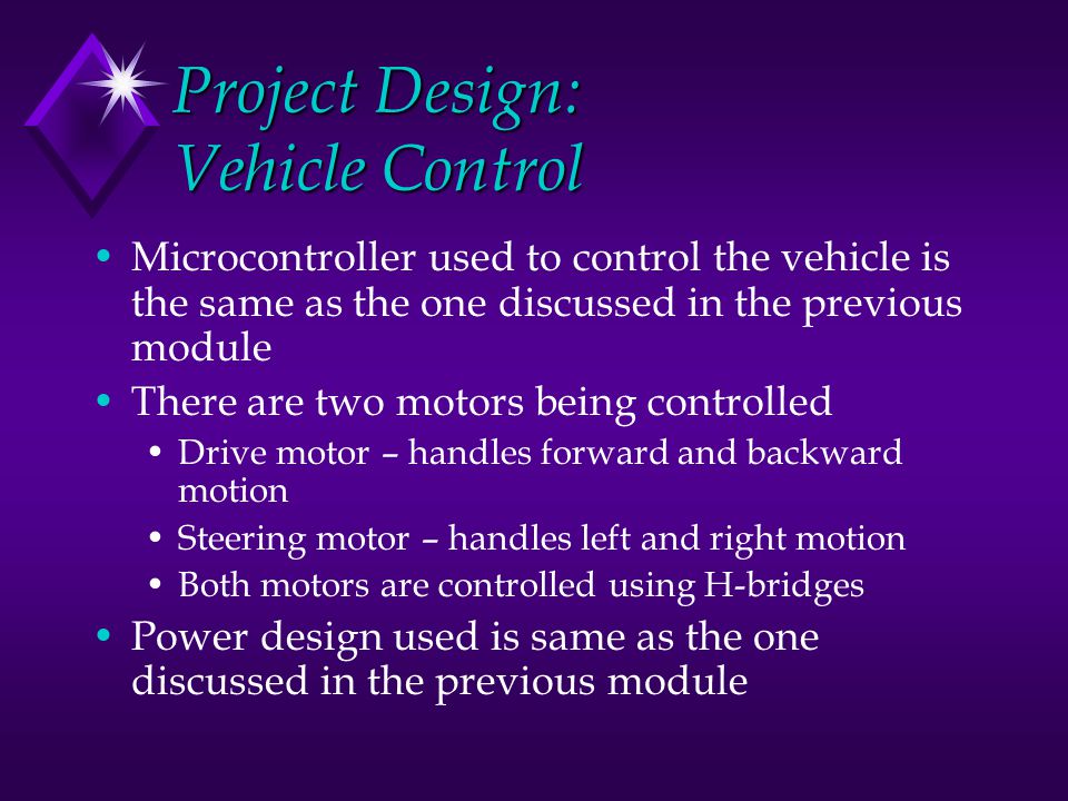 Project Design: Vehicle Control Microcontroller used to control the vehicle is the same as the one discussed in the previous module There are two motors being controlled Drive motor – handles forward and backward motion Steering motor – handles left and right motion Both motors are controlled using H-bridges Power design used is same as the one discussed in the previous module