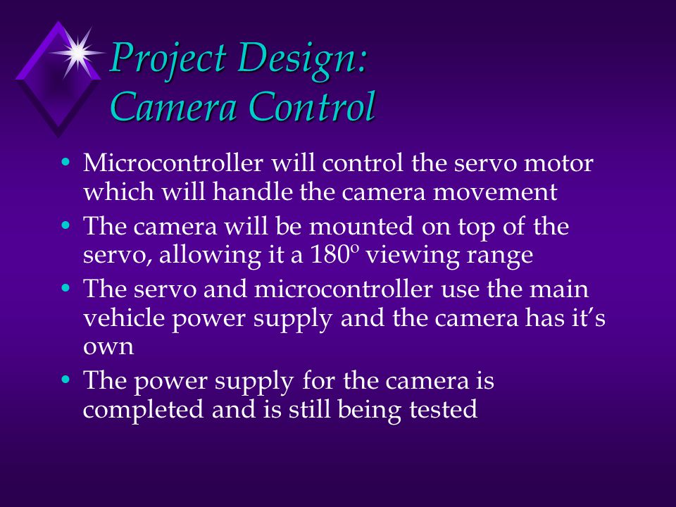 Project Design: Camera Control Microcontroller will control the servo motor which will handle the camera movement The camera will be mounted on top of the servo, allowing it a 180º viewing range The servo and microcontroller use the main vehicle power supply and the camera has it’s own The power supply for the camera is completed and is still being tested
