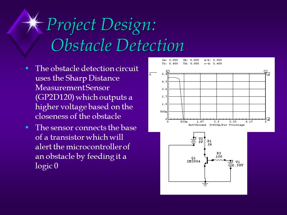 Project Design: Obstacle Detection The obstacle detection circuit uses the Sharp Distance Measurement Sensor (GP2D120) which outputs a higher voltage based on the closeness of the obstacle The sensor connects the base of a transistor which will alert the microcontroller of an obstacle by feeding it a logic 0