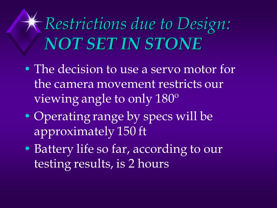 Restrictions due to Design: NOT SET IN STONE The decision to use a servo motor for the camera movement restricts our viewing angle to only 180º Operating range by specs will be approximately 150 ft Battery life so far, according to our testing results, is 2 hours