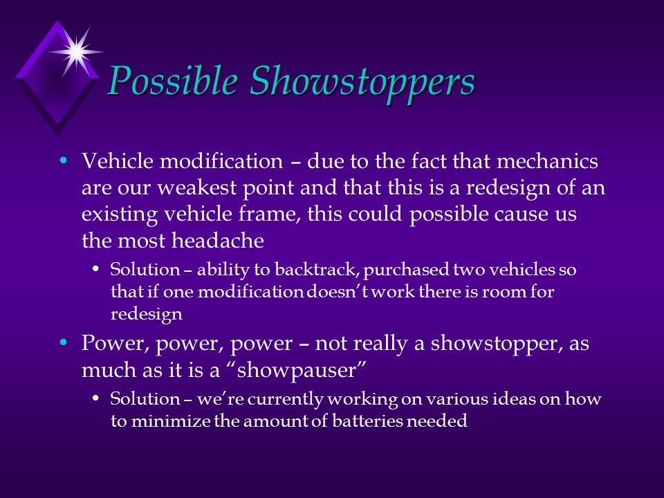 Possible Showstoppers Vehicle modification – due to the fact that mechanics are our weakest point and that this is a redesign of an existing vehicle frame, this could possible cause us the most headache Solution – ability to backtrack, purchased two vehicles so that if one modification doesn’t work there is room for redesign Power, power, power – not really a showstopper, as much as it is a showpauser Solution – we’re currently working on various ideas on how to minimize the amount of batteries needed