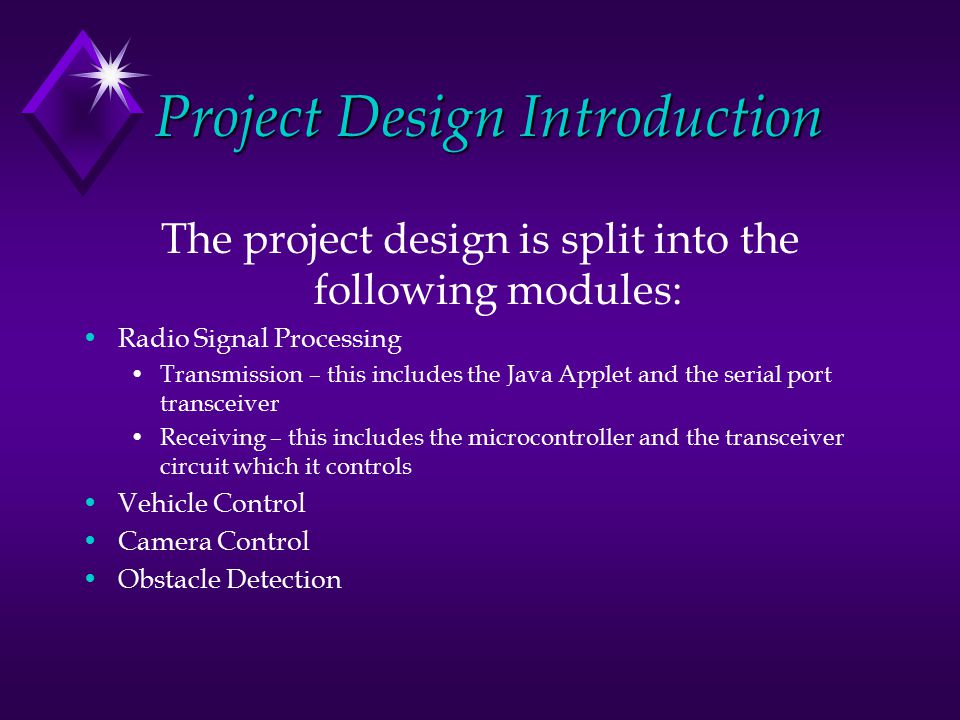 Project Design Introduction The project design is split into the following modules: Radio Signal Processing Transmission – this includes the Java Applet and the serial port transceiver Receiving – this includes the microcontroller and the transceiver circuit which it controls Vehicle Control Camera Control Obstacle Detection