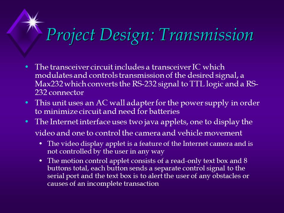 Project Design: Transmission The transceiver circuit includes a transceiver IC which modulates and controls transmission of the desired signal, a Max232 which converts the RS-232 signal to TTL logic and a RS- 232 connector This unit uses an AC wall adapter for the power supply in order to minimize circuit and need for batteries The Internet interface uses two java applets, one to display the video and one to control the camera and vehicle movement The video display applet is a feature of the Internet camera and is not controlled by the user in any way The motion control applet consists of a read-only text box and 8 buttons total, each button sends a separate control signal to the serial port and the text box is to alert the user of any obstacles or causes of an incomplete transaction