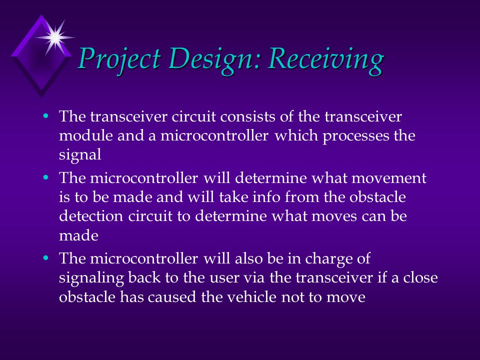 Project Design: Receiving The transceiver circuit consists of the transceiver module and a microcontroller which processes the signal The microcontroller will determine what movement is to be made and will take info from the obstacle detection circuit to determine what moves can be made The microcontroller will also be in charge of signaling back to the user via the transceiver if a close obstacle has caused the vehicle not to move
