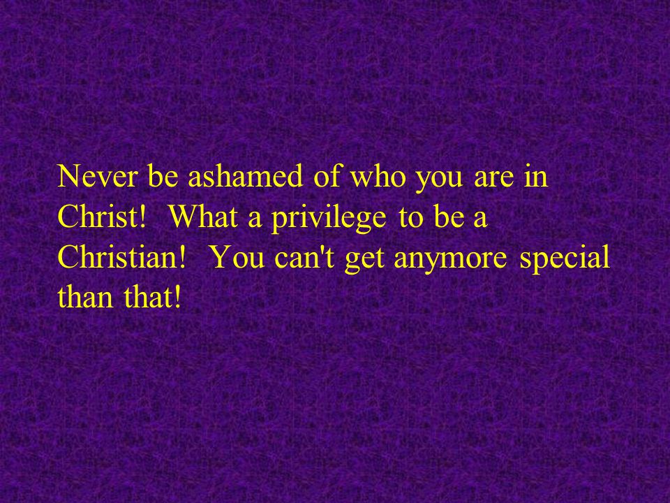 Never be ashamed of who you are in Christ. What a privilege to be a Christian.