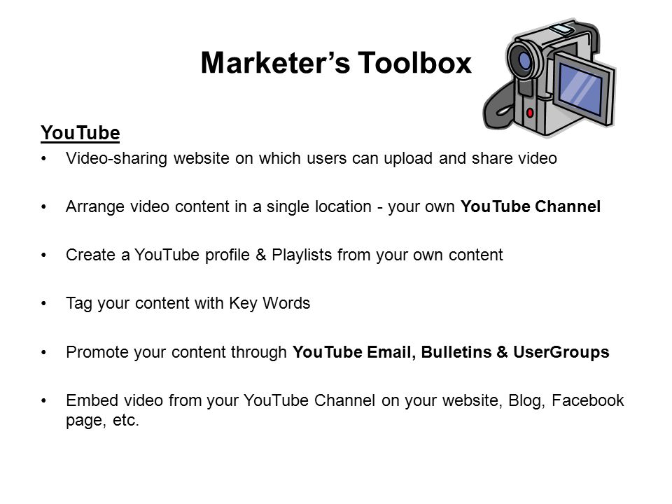 Marketer’s Toolbox YouTube Video-sharing website on which users can upload and share video Arrange video content in a single location - your own YouTube Channel Create a YouTube profile & Playlists from your own content Tag your content with Key Words Promote your content through YouTube  , Bulletins & UserGroups Embed video from your YouTube Channel on your website, Blog, Facebook page, etc.