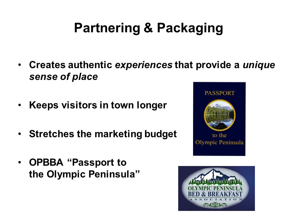 Partnering & Packaging Creates authentic experiences that provide a unique sense of place Keeps visitors in town longer Stretches the marketing budget OPBBA Passport to the Olympic Peninsula