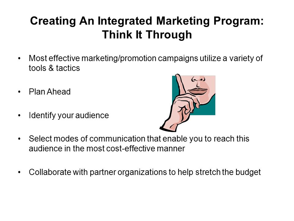 Creating An Integrated Marketing Program: Think It Through Most effective marketing/promotion campaigns utilize a variety of tools & tactics Plan Ahead Identify your audience Select modes of communication that enable you to reach this audience in the most cost-effective manner Collaborate with partner organizations to help stretch the budget