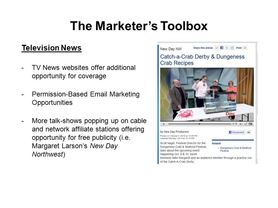 The Marketer’s Toolbox Television News -TV News websites offer additional opportunity for coverage -Permission-Based  Marketing Opportunities -More talk-shows popping up on cable and network affiliate stations offering opportunity for free publicity (i.e.