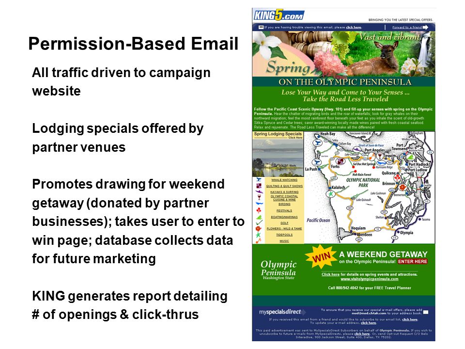 All traffic driven to campaign website Lodging specials offered by partner venues Promotes drawing for weekend getaway (donated by partner businesses); takes user to enter to win page; database collects data for future marketing KING generates report detailing # of openings & click-thrus Permission-Based