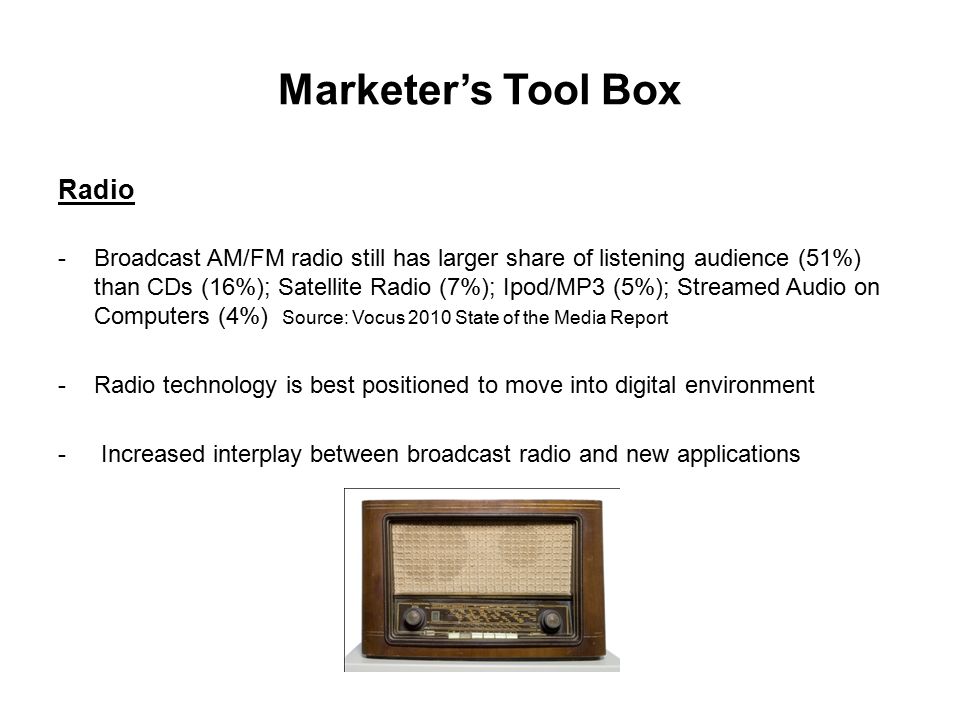 Marketer’s Tool Box Radio -Broadcast AM/FM radio still has larger share of listening audience (51%) than CDs (16%); Satellite Radio (7%); Ipod/MP3 (5%); Streamed Audio on Computers (4%) Source: Vocus 2010 State of the Media Report -Radio technology is best positioned to move into digital environment - Increased interplay between broadcast radio and new applications