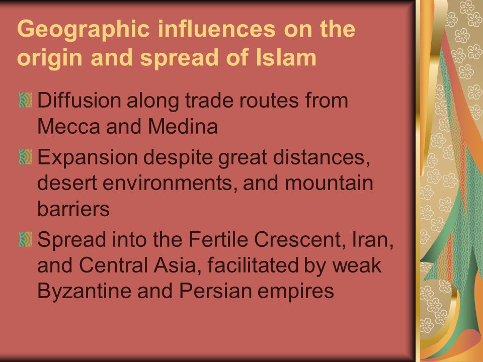 Geographic influences on the origin and spread of Islam Diffusion along trade routes from Mecca and Medina Expansion despite great distances, desert environments, and mountain barriers Spread into the Fertile Crescent, Iran, and Central Asia, facilitated by weak Byzantine and Persian empires