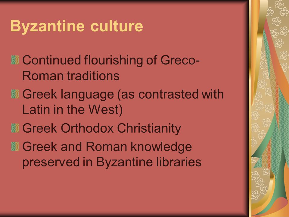 Byzantine culture Continued flourishing of Greco- Roman traditions Greek language (as contrasted with Latin in the West) Greek Orthodox Christianity Greek and Roman knowledge preserved in Byzantine libraries