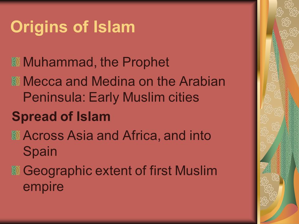 Origins of Islam Muhammad, the Prophet Mecca and Medina on the Arabian Peninsula: Early Muslim cities Spread of Islam Across Asia and Africa, and into Spain Geographic extent of first Muslim empire