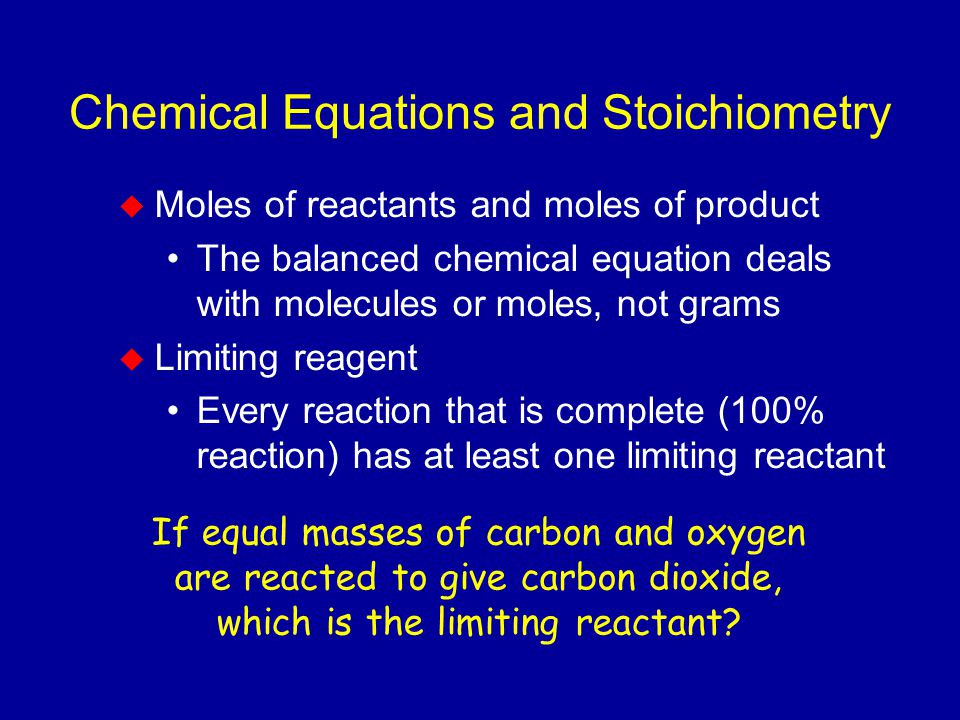 Chemical Equations and Stoichiometry  Moles of reactants and moles of product The balanced chemical equation deals with molecules or moles, not grams  Limiting reagent Every reaction that is complete (100% reaction) has at least one limiting reactant If equal masses of carbon and oxygen are reacted to give carbon dioxide, which is the limiting reactant