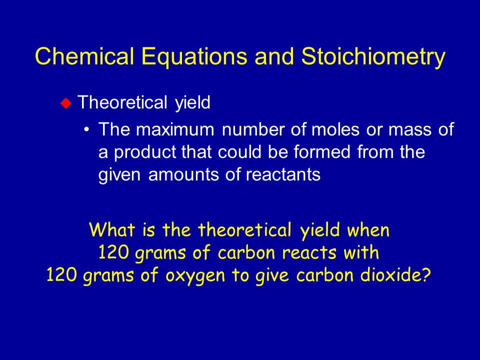 Chemical Equations and Stoichiometry  Theoretical yield The maximum number of moles or mass of a product that could be formed from the given amounts of reactants What is the theoretical yield when 120 grams of carbon reacts with 120 grams of oxygen to give carbon dioxide