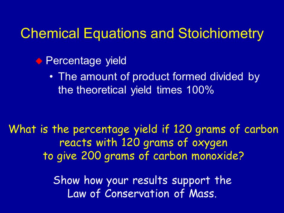 Chemical Equations and Stoichiometry  Percentage yield The amount of product formed divided by the theoretical yield times 100% What is the percentage yield if 120 grams of carbon reacts with 120 grams of oxygen to give 200 grams of carbon monoxide.