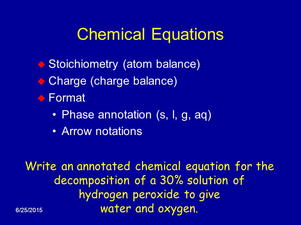 6/25/2015 Chemical Equations  Stoichiometry (atom balance)  Charge (charge balance)  Format Phase annotation (s, l, g, aq) Arrow notations Write an annotated chemical equation for the decomposition of a 30% solution of hydrogen peroxide to give water and oxygen.