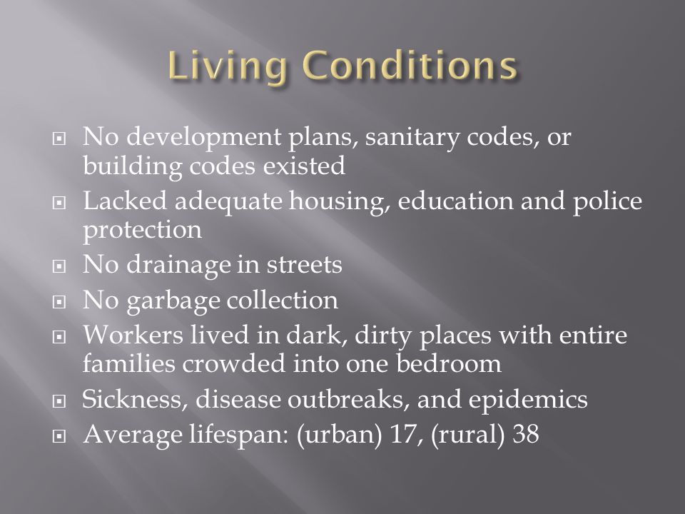  No development plans, sanitary codes, or building codes existed  Lacked adequate housing, education and police protection  No drainage in streets  No garbage collection  Workers lived in dark, dirty places with entire families crowded into one bedroom  Sickness, disease outbreaks, and epidemics  Average lifespan: (urban) 17, (rural) 38