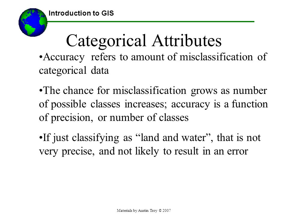 Materials by Austin Troy © 2007 Categorical Attributes Accuracy refers to amount of misclassification of categorical data The chance for misclassification grows as number of possible classes increases; accuracy is a function of precision, or number of classes If just classifying as land and water , that is not very precise, and not likely to result in an error Introduction to GIS