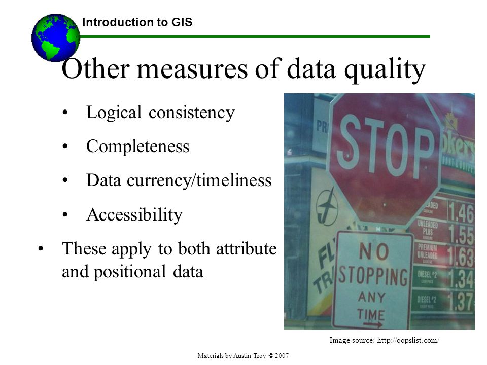 Materials by Austin Troy © 2007 Other measures of data quality Logical consistency Completeness Data currency/timeliness Accessibility These apply to both attribute and positional data Introduction to GIS Image source: