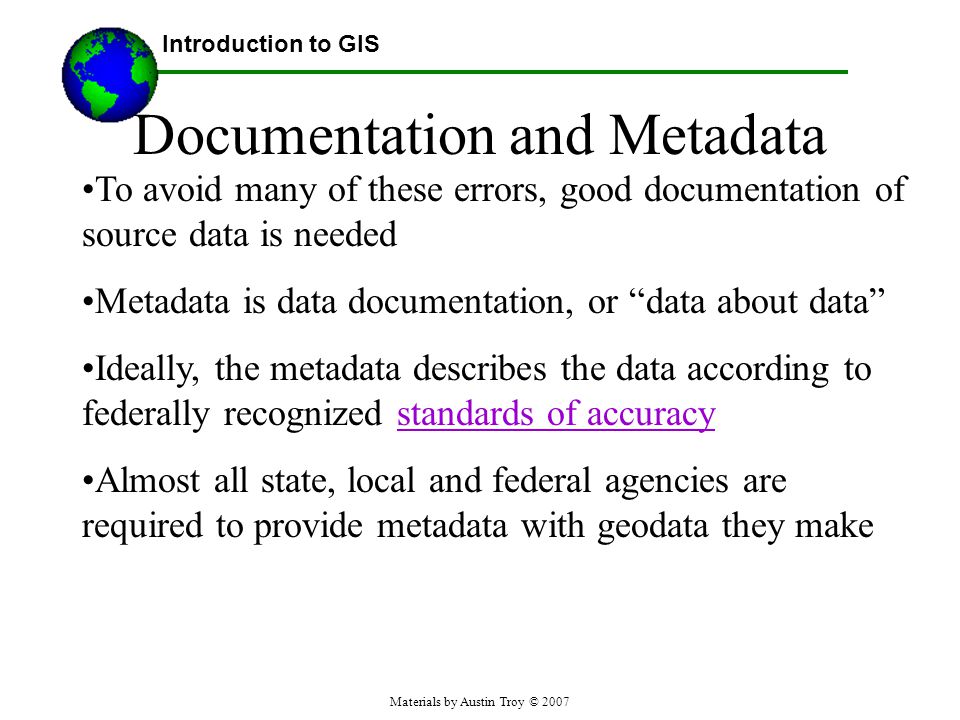 Materials by Austin Troy © 2007 Documentation and Metadata To avoid many of these errors, good documentation of source data is needed Metadata is data documentation, or data about data Ideally, the metadata describes the data according to federally recognized standards of accuracystandards of accuracy Almost all state, local and federal agencies are required to provide metadata with geodata they make Introduction to GIS