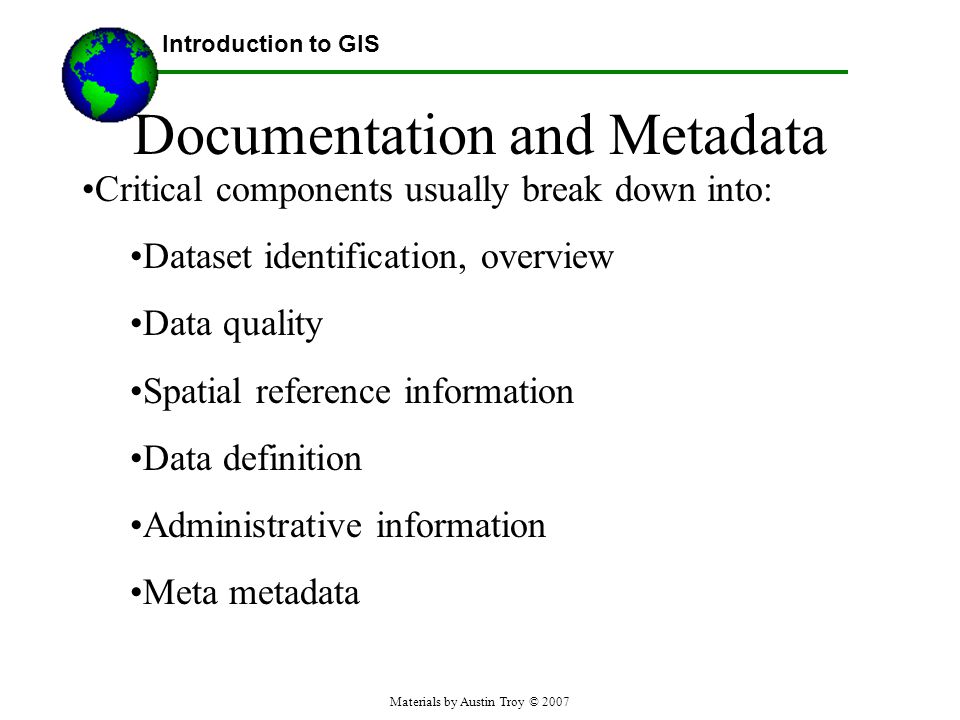 Materials by Austin Troy © 2007 Documentation and Metadata Critical components usually break down into: Dataset identification, overview Data quality Spatial reference information Data definition Administrative information Meta metadata Introduction to GIS