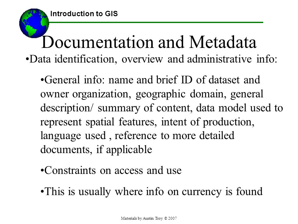 Materials by Austin Troy © 2007 Documentation and Metadata Data identification, overview and administrative info: General info: name and brief ID of dataset and owner organization, geographic domain, general description/ summary of content, data model used to represent spatial features, intent of production, language used, reference to more detailed documents, if applicable Constraints on access and use This is usually where info on currency is found Introduction to GIS