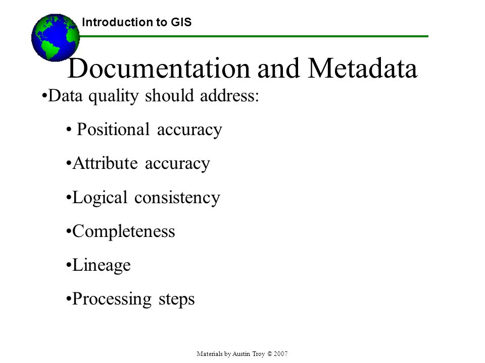 Materials by Austin Troy © 2007 Documentation and Metadata Data quality should address: Positional accuracy Attribute accuracy Logical consistency Completeness Lineage Processing steps Introduction to GIS