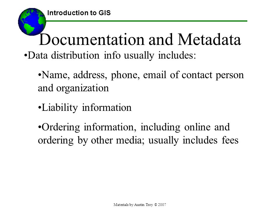 Materials by Austin Troy © 2007 Documentation and Metadata Data distribution info usually includes: Name, address, phone,  of contact person and organization Liability information Ordering information, including online and ordering by other media; usually includes fees Introduction to GIS