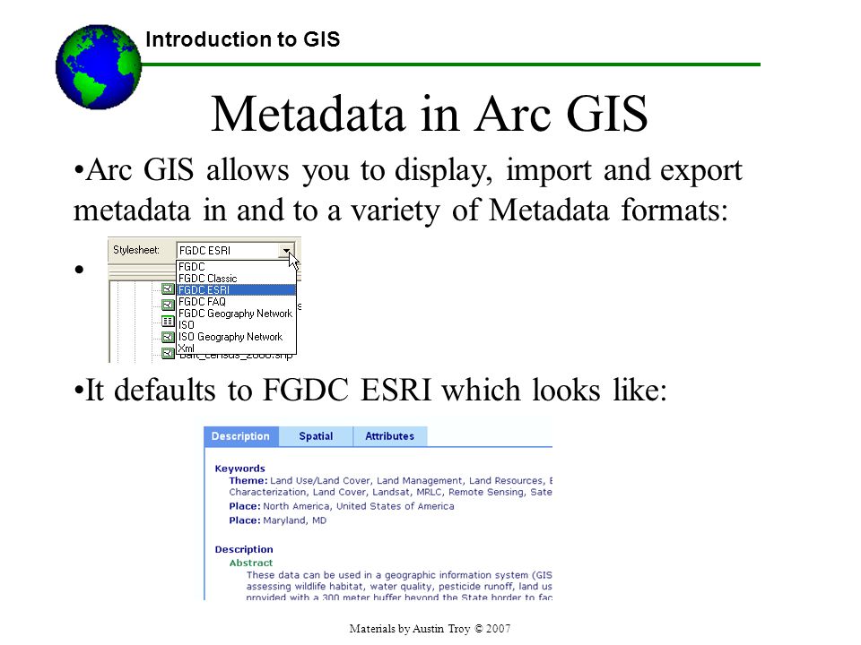 Materials by Austin Troy © 2007 Metadata in Arc GIS Arc GIS allows you to display, import and export metadata in and to a variety of Metadata formats: It defaults to FGDC ESRI which looks like: Introduction to GIS