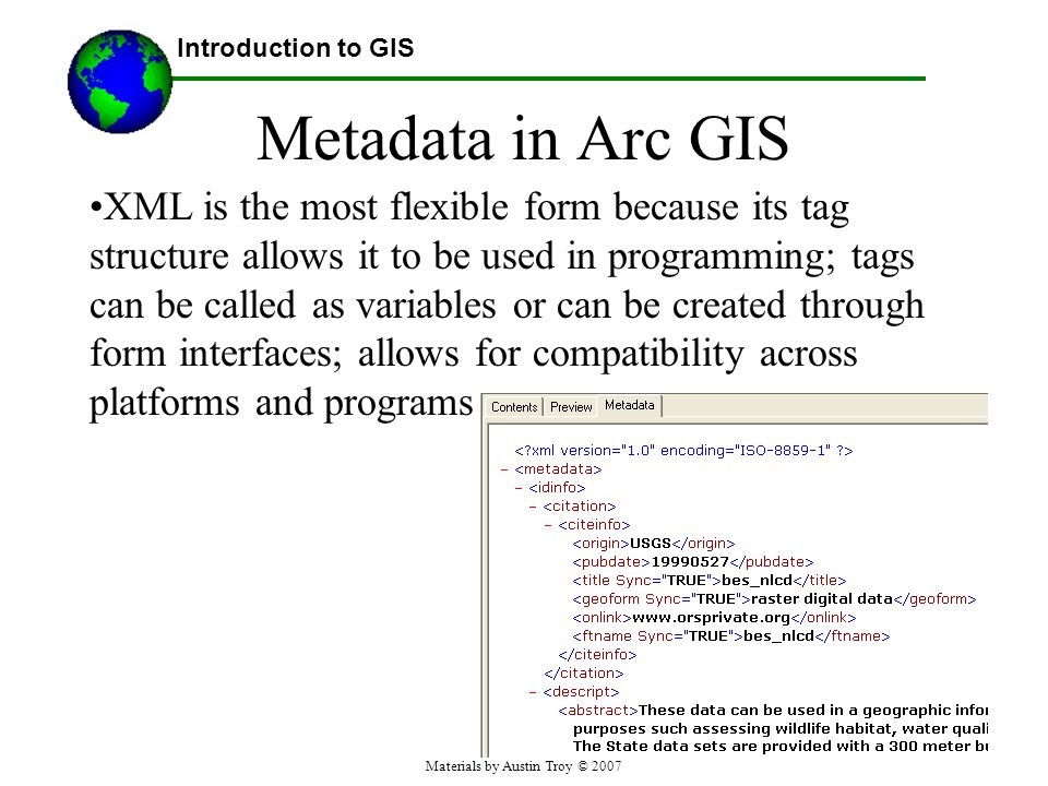 Materials by Austin Troy © 2007 Metadata in Arc GIS XML is the most flexible form because its tag structure allows it to be used in programming; tags can be called as variables or can be created through form interfaces; allows for compatibility across platforms and programs Introduction to GIS