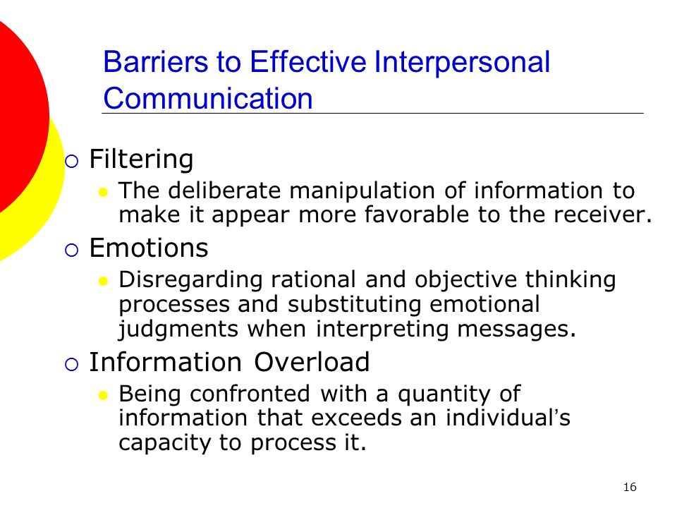 16 Barriers to Effective Interpersonal Communication  Filtering The deliberate manipulation of information to make it appear more favorable to the receiver.
