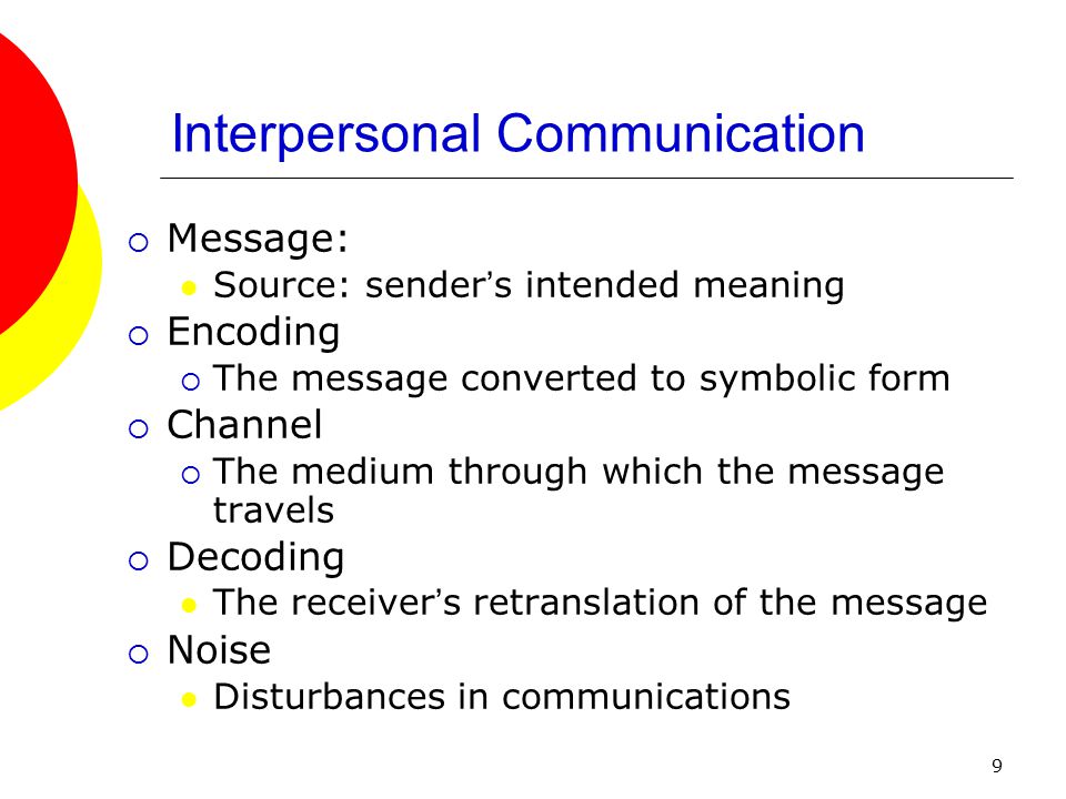 9 Interpersonal Communication  Message: Source: sender ’ s intended meaning  Encoding  The message converted to symbolic form  Channel  The medium through which the message travels  Decoding The receiver ’ s retranslation of the message  Noise Disturbances in communications