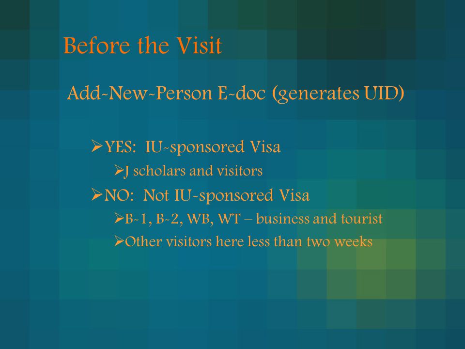 Before the Visit Add-New-Person E-doc (generates UID)  YES: IU-sponsored Visa  J scholars and visitors  NO: Not IU-sponsored Visa  B-1, B-2, WB, WT – business and tourist  Other visitors here less than two weeks