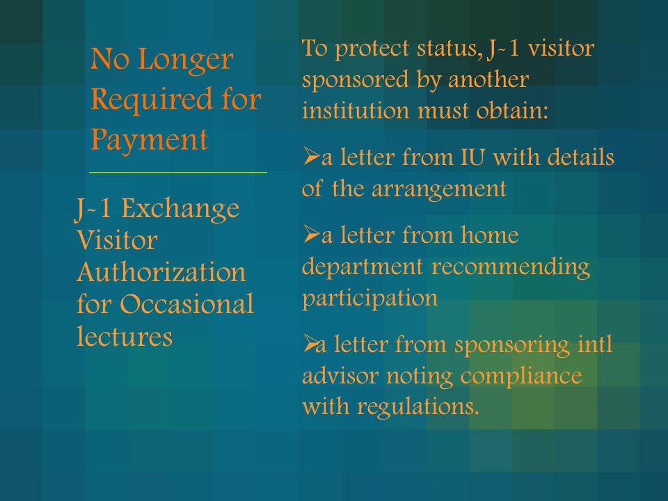 No Longer Required for Payment J-1 Exchange Visitor Authorization for Occasional lectures To protect status, J-1 visitor sponsored by another institution must obtain:  a letter from IU with details of the arrangement  a letter from home department recommending participation  a letter from sponsoring intl advisor noting compliance with regulations.