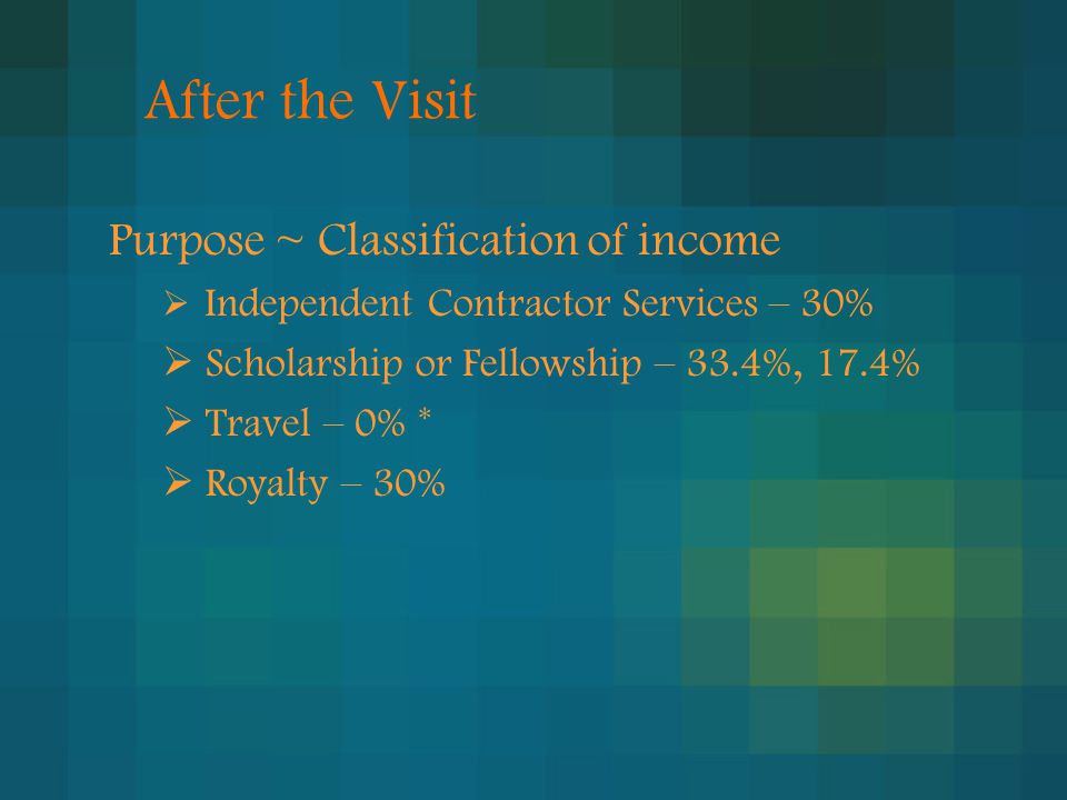 After the Visit Purpose ~ Classification of income  Independent Contractor Services – 30%  Scholarship or Fellowship – 33.4%, 17.4%  Travel – 0% *  Royalty – 30%