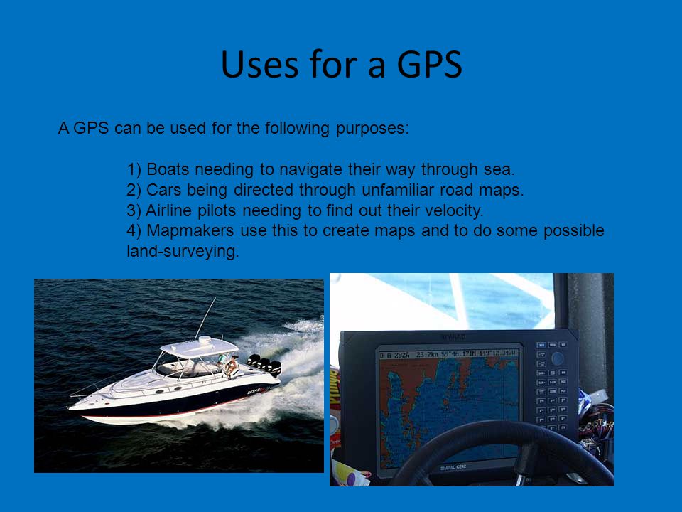 Uses for a GPS A GPS can be used for the following purposes: 1) Boats needing to navigate their way through sea.