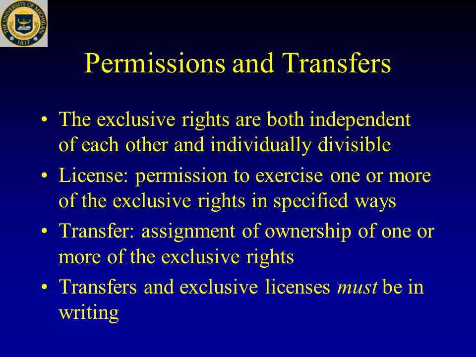 Permissions and Transfers The exclusive rights are both independent of each other and individually divisible License: permission to exercise one or more of the exclusive rights in specified ways Transfer: assignment of ownership of one or more of the exclusive rights Transfers and exclusive licenses must be in writing
