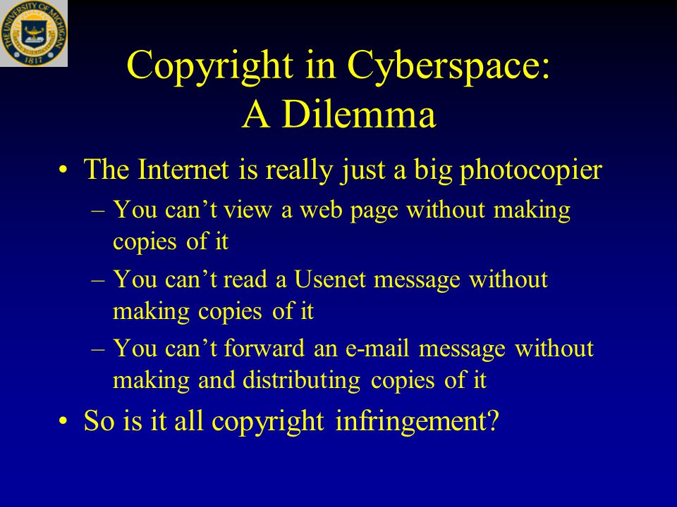 Copyright in Cyberspace: A Dilemma The Internet is really just a big photocopier –You can’t view a web page without making copies of it –You can’t read a Usenet message without making copies of it –You can’t forward an  message without making and distributing copies of it So is it all copyright infringement