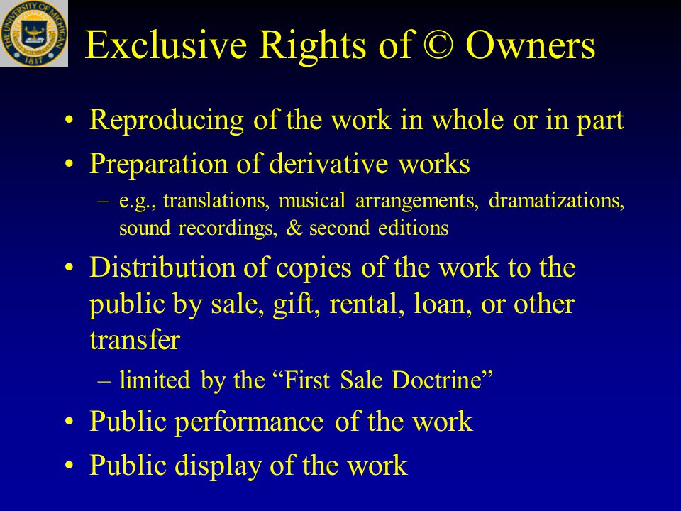Exclusive Rights of © Owners Reproducing of the work in whole or in part Preparation of derivative works –e.g., translations, musical arrangements, dramatizations, sound recordings, & second editions Distribution of copies of the work to the public by sale, gift, rental, loan, or other transfer –limited by the First Sale Doctrine Public performance of the work Public display of the work