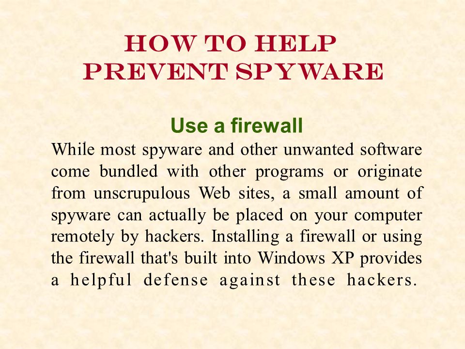 How to help prevent spyware Use a firewall While most spyware and other unwanted software come bundled with other programs or originate from unscrupulous Web sites, a small amount of spyware can actually be placed on your computer remotely by hackers.