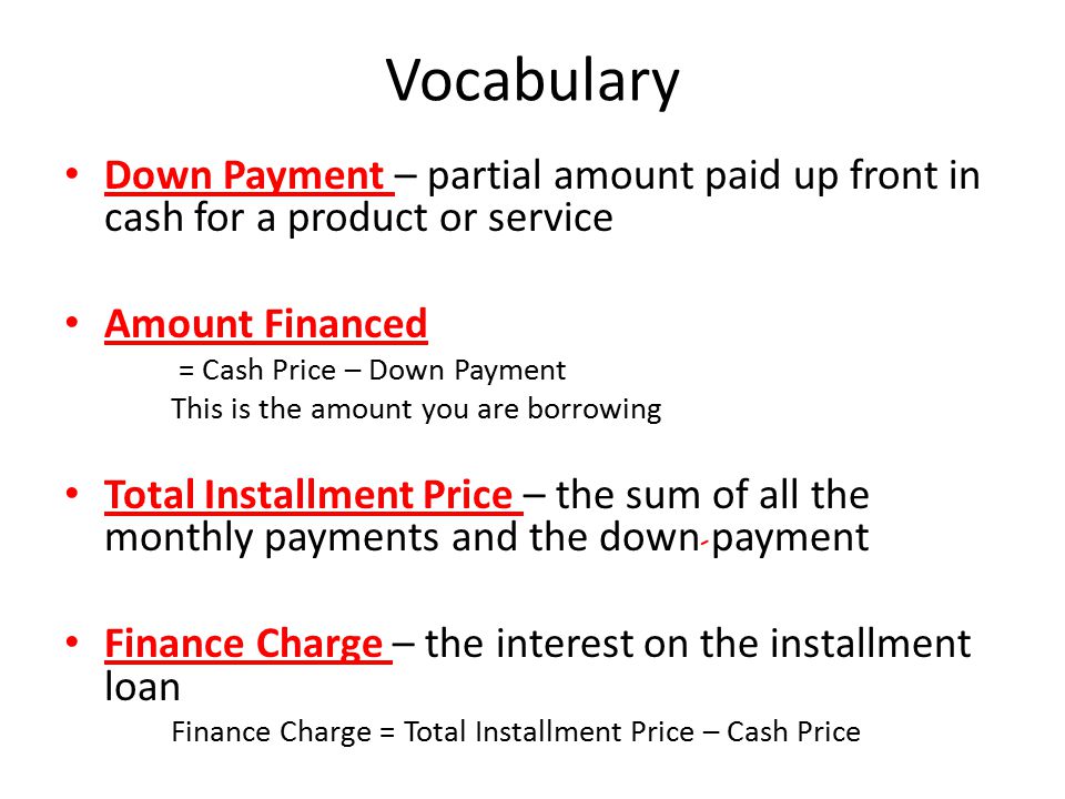 Vocabulary Down Payment – partial amount paid up front in cash for a product or service Amount Financed = Cash Price – Down Payment This is the amount you are borrowing Total Installment Price – the sum of all the monthly payments and the down payment Finance Charge – the interest on the installment loan Finance Charge = Total Installment Price – Cash Price