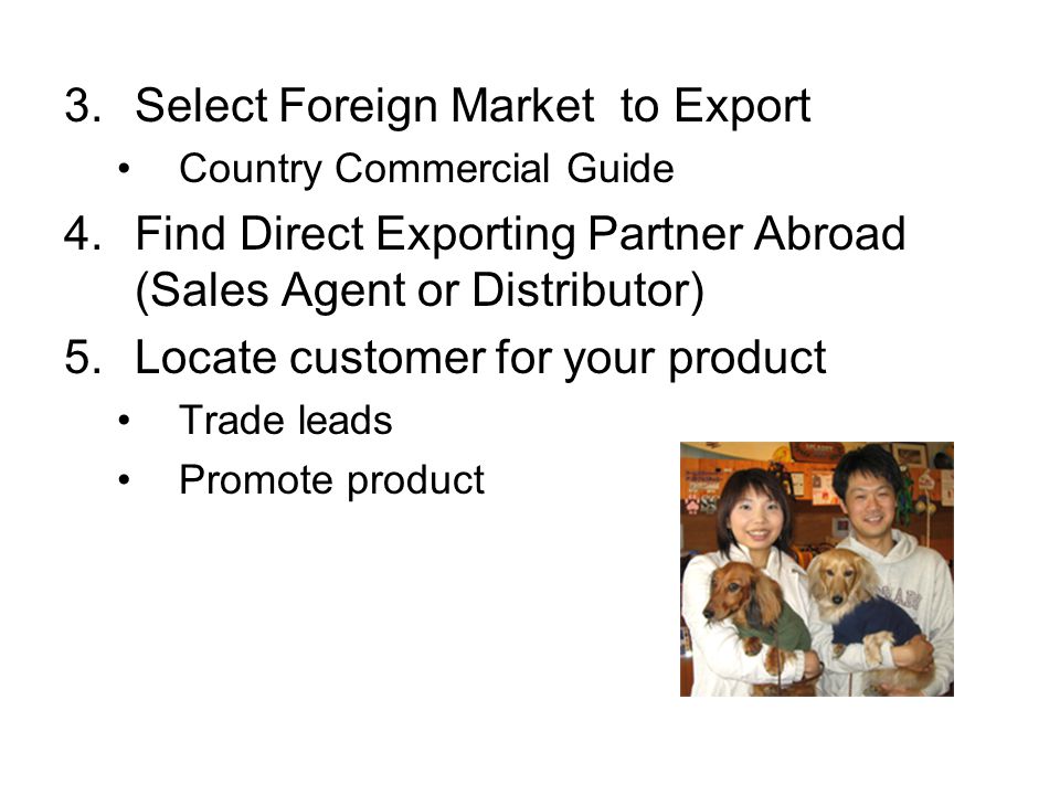 3.Select Foreign Market to Export Country Commercial Guide 4.Find Direct Exporting Partner Abroad (Sales Agent or Distributor) 5.Locate customer for your product Trade leads Promote product