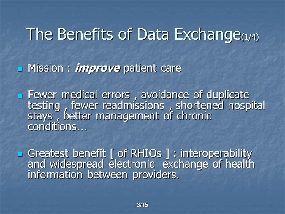 3/15 The Benefits of Data Exchange (1/4) Mission : improve patient care Mission : improve patient care Fewer medical errors, avoidance of duplicate testing, fewer readmissions, shortened hospital stays, better management of chronic conditions … Fewer medical errors, avoidance of duplicate testing, fewer readmissions, shortened hospital stays, better management of chronic conditions … Greatest benefit [ of RHIOs ] : interoperability and widespread electronic exchange of health information between providers.