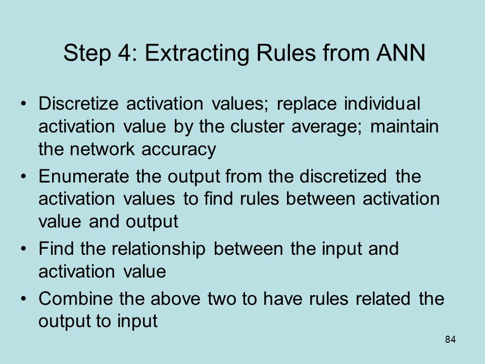 84 Step 4: Extracting Rules from ANN Discretize activation values; replace individual activation value by the cluster average; maintain the network accuracy Enumerate the output from the discretized the activation values to find rules between activation value and output Find the relationship between the input and activation value Combine the above two to have rules related the output to input
